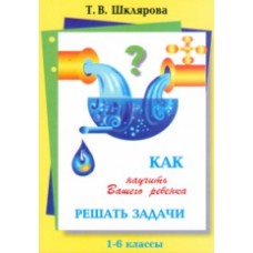 Как научить Вашего ребенка решать задачи. 1-6 классы